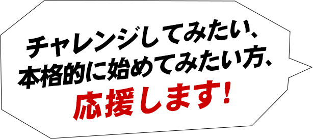 チャレンジしてみたい、本格的に始めてみたい方、応援します！